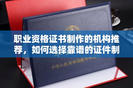 大关职业资格证书制作的机构推荐，如何选择靠谱的证件制作公司？